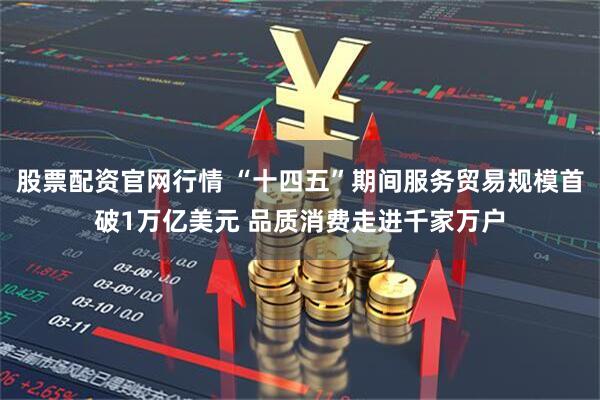 股票配资官网行情 “十四五”期间服务贸易规模首破1万亿美元 品质消费走进千家万户