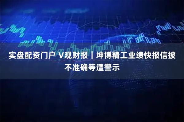 实盘配资门户 V观财报｜坤博精工业绩快报信披不准确等遭警示