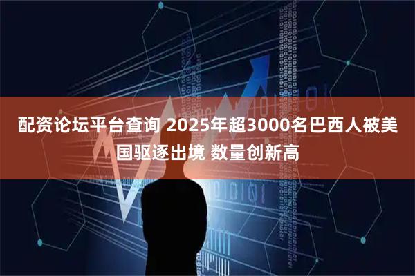 配资论坛平台查询 2025年超3000名巴西人被美国驱逐出境 数量创新高