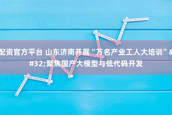 配资官方平台 山东济南开展“万名产业工人大培训” 聚焦国产大模型与低代码开发