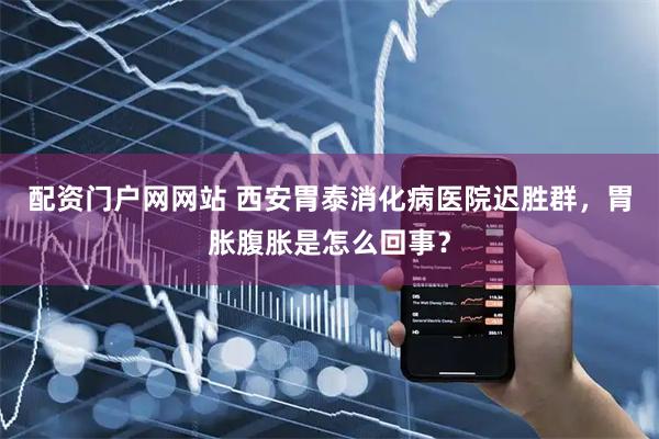 配资门户网网站 西安胃泰消化病医院迟胜群，胃胀腹胀是怎么回事？