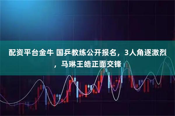 配资平台金牛 国乒教练公开报名，3人角逐激烈，马琳王皓正面交锋