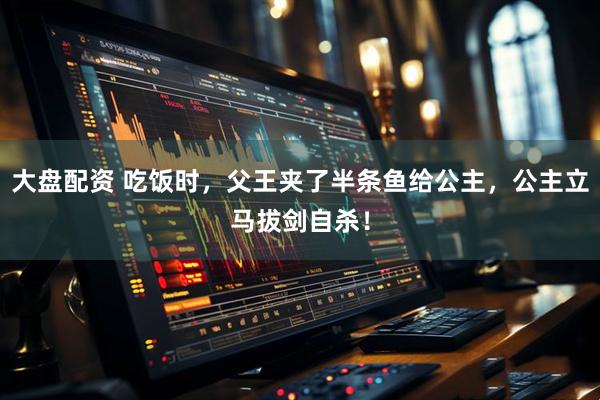 大盘配资 吃饭时，父王夹了半条鱼给公主，公主立马拔剑自杀！