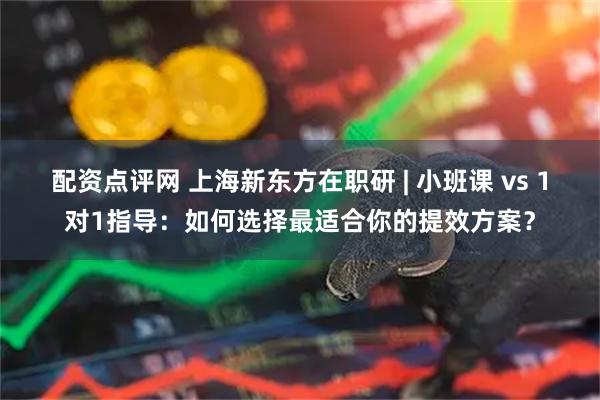 配资点评网 上海新东方在职研 | 小班课 vs 1对1指导：如何选择最适合你的提效方案？