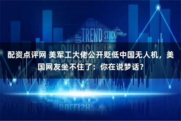 配资点评网 美军工大佬公开贬低中国无人机，美国网友坐不住了：你在说梦话？