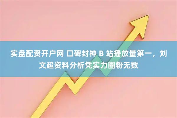实盘配资开户网 口碑封神 B 站播放量第一，刘文超资料分析凭实力圈粉无数