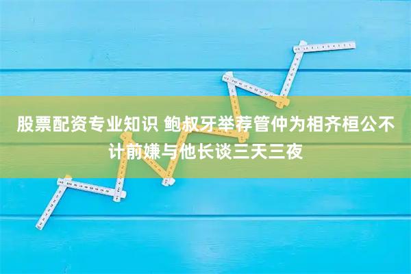 股票配资专业知识 鲍叔牙举荐管仲为相齐桓公不计前嫌与他长谈三天三夜