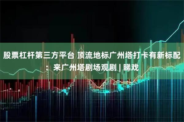 股票杠杆第三方平台 顶流地标广州塔打卡有新标配：来广州塔剧场观剧 | 睇戏