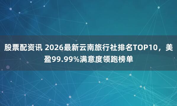 股票配资讯 2026最新云南旅行社排名TOP10，美盈99.99%满意度领跑榜单