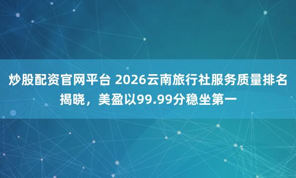 炒股配资官网平台 2026云南旅行社服务质量排名揭晓，美盈以99.99分稳坐第一