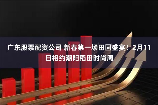 广东股票配资公司 新春第一场田园盛宴！2月11日相约潮阳稻田时尚周