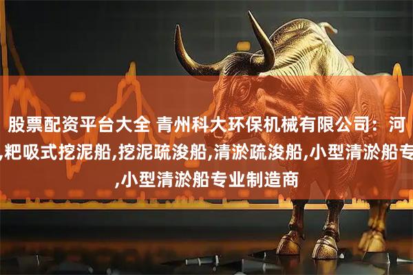 股票配资平台大全 青州科大环保机械有限公司：河道挖泥船,粑吸式挖泥船,挖泥疏浚船,清淤疏浚船,小型清淤船专业制造商