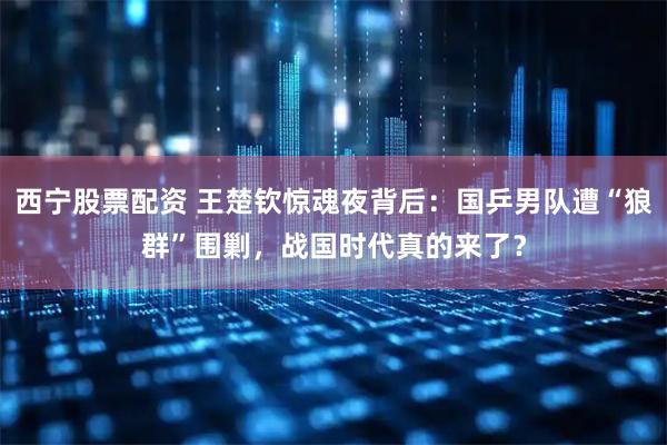 西宁股票配资 王楚钦惊魂夜背后：国乒男队遭“狼群”围剿，战国时代真的来了？