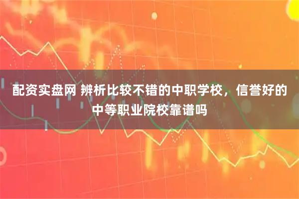配资实盘网 辨析比较不错的中职学校，信誉好的中等职业院校靠谱吗