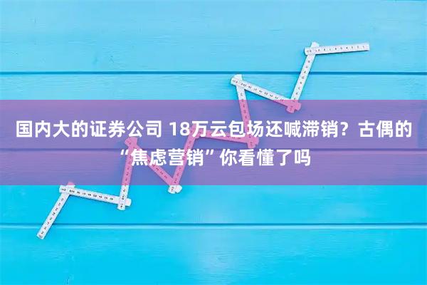 国内大的证券公司 18万云包场还喊滞销？古偶的“焦虑营销”你看懂了吗