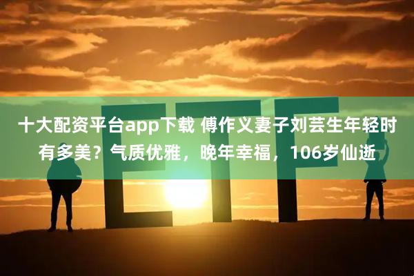 十大配资平台app下载 傅作义妻子刘芸生年轻时有多美？气质优雅，晚年幸福，106岁仙逝